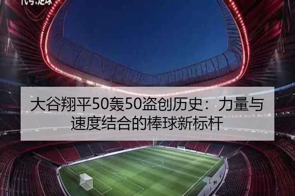 大谷翔平50轰50盗创历史：力量与速度结合的棒球新标杆